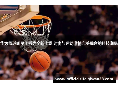 华为篮球明星平板壳全新上线 时尚与运动激情完美融合的科技潮品